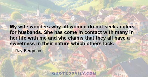 My wife wonders why all women do not seek anglers for husbands. She has come in contact with many in her life with me and she claims that they all have a sweetness in their nature which others lack.