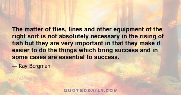 The matter of flies, lines and other equipment of the right sort is not absolutely necessary in the rising of fish but they are very important in that they make it easier to do the things which bring success and in some 