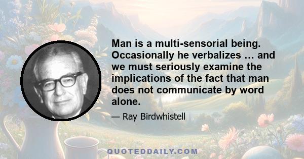 Man is a multi-sensorial being. Occasionally he verbalizes … and we must seriously examine the implications of the fact that man does not communicate by word alone.