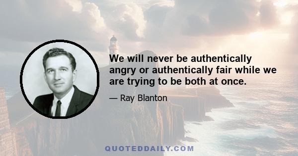 We will never be authentically angry or authentically fair while we are trying to be both at once.