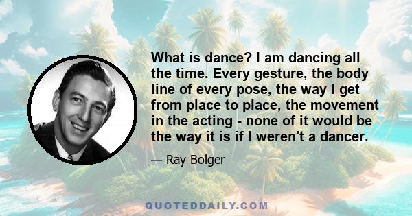 What is dance? I am dancing all the time. Every gesture, the body line of every pose, the way I get from place to place, the movement in the acting - none of it would be the way it is if I weren't a dancer.