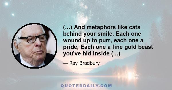 (...) And metaphors like cats behind your smile, Each one wound up to purr, each one a pride, Each one a fine gold beast you've hid inside (...)