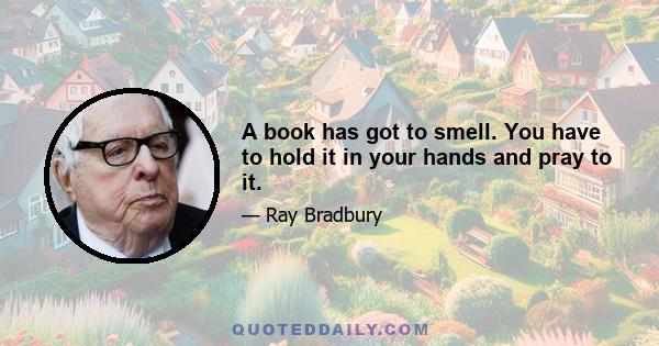 A book has got to smell. You have to hold it in your hands and pray to it.