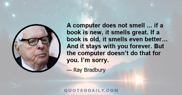 A computer does not smell ... if a book is new, it smells great. If a book is old, it smells even better… And it stays with you forever. But the computer doesn’t do that for you. I’m sorry.