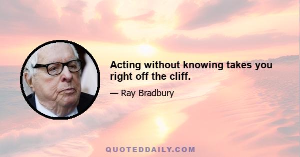 Acting without knowing takes you right off the cliff.