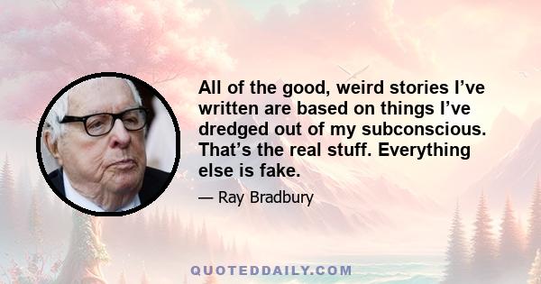 All of the good, weird stories I’ve written are based on things I’ve dredged out of my subconscious. That’s the real stuff. Everything else is fake.