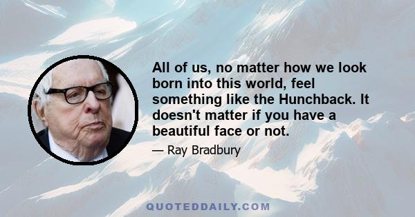 All of us, no matter how we look born into this world, feel something like the Hunchback. It doesn't matter if you have a beautiful face or not.