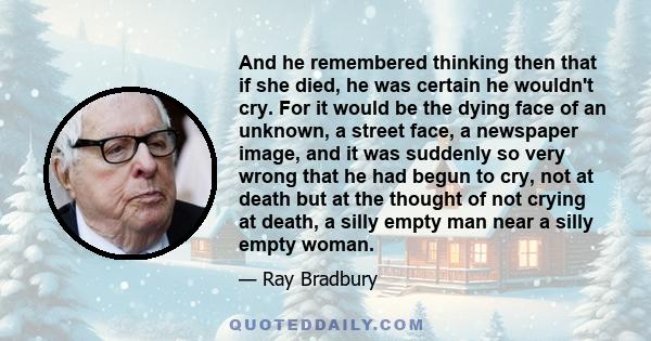 And he remembered thinking then that if she died, he was certain he wouldn't cry. For it would be the dying face of an unknown, a street face, a newspaper image, and it was suddenly so very wrong that he had begun to