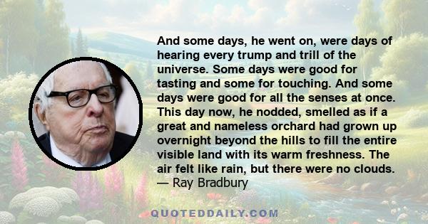 And some days, he went on, were days of hearing every trump and trill of the universe. Some days were good for tasting and some for touching. And some days were good for all the senses at once. This day now, he nodded,