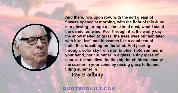 And there, row upon row, with the soft gleam of flowers opened at morning, with the light of this June sun glowing through a faint skin of dust, would stand the dandelion wine. Peer through it at the wintry day - the