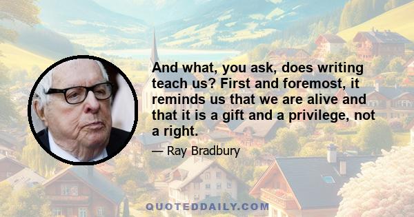 And what, you ask, does writing teach us? First and foremost, it reminds us that we are alive and that it is gift and a privilege, not a right. We must earn life once it has been awarded us. Life asks for rewards back