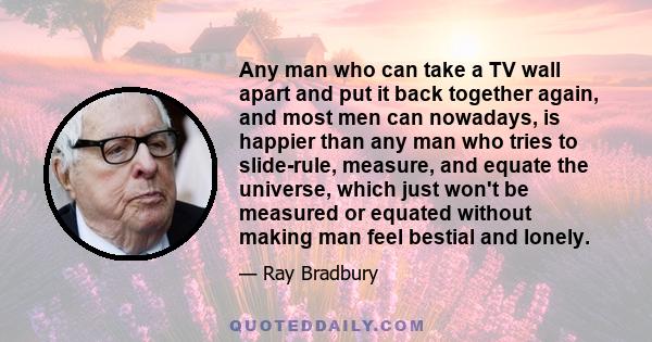 Any man who can take a TV wall apart and put it back together again, and most men can nowadays, is happier than any man who tries to slide-rule, measure, and equate the universe, which just won't be measured or equated