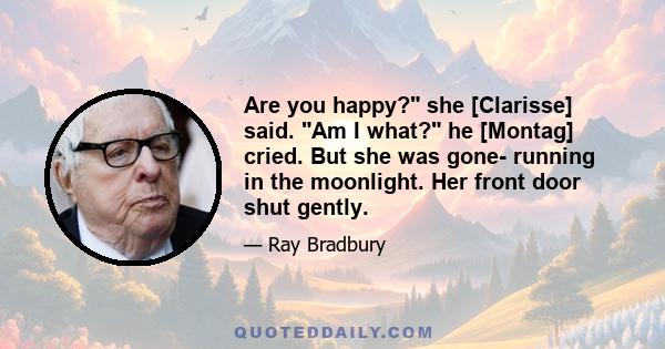 Are you happy? she [Clarisse] said. Am I what? he [Montag] cried. But she was gone- running in the moonlight. Her front door shut gently.