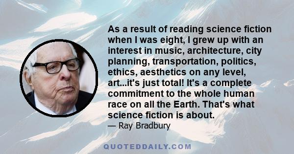 As a result of reading science fiction when I was eight, I grew up with an interest in music, architecture, city planning, transportation, politics, ethics, aesthetics on any level, art...it's just total! It's a