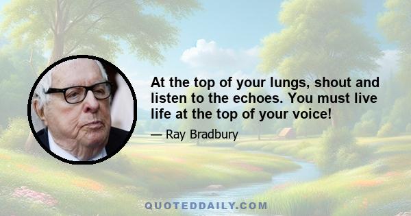 At the top of your lungs, shout and listen to the echoes. You must live life at the top of your voice!