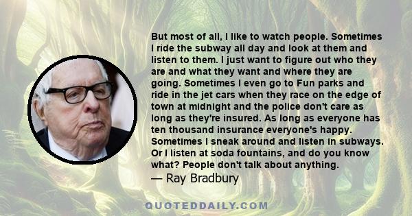 But most of all, I like to watch people. Sometimes I ride the subway all day and look at them and listen to them. I just want to figure out who they are and what they want and where they are going. Sometimes I even go