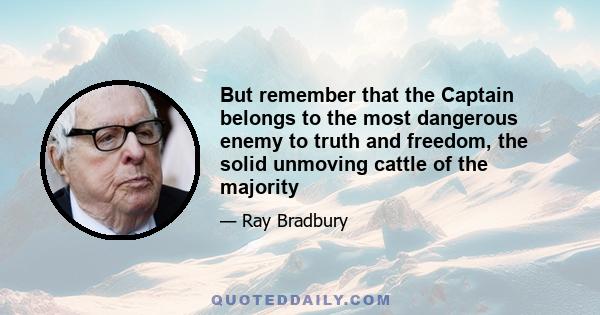 But remember that the Captain belongs to the most dangerous enemy to truth and freedom, the solid unmoving cattle of the majority