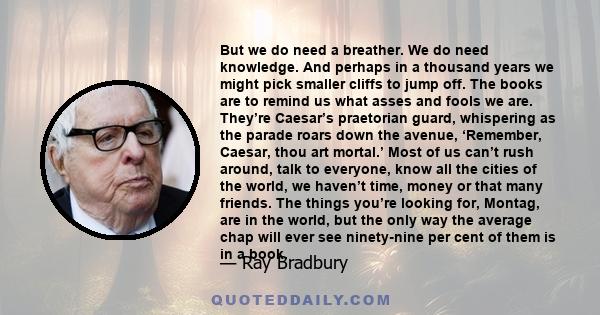 But we do need a breather. We do need knowledge. And perhaps in a thousand years we might pick smaller cliffs to jump off. The books are to remind us what asses and fools we are. They’re Caesar’s praetorian guard,