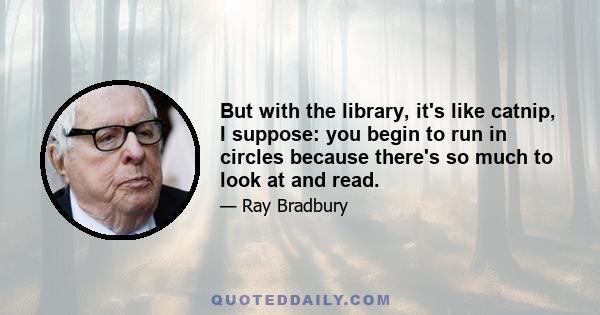 But with the library, it's like catnip, I suppose: you begin to run in circles because there's so much to look at and read.