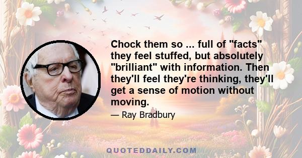 Chock them so ... full of facts they feel stuffed, but absolutely brilliant with information. Then they'll feel they're thinking, they'll get a sense of motion without moving.