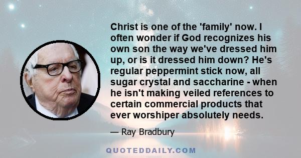 Christ is one of the 'family' now. I often wonder if God recognizes his own son the way we've dressed him up, or is it dressed him down? He's regular peppermint stick now, all sugar crystal and saccharine - when he