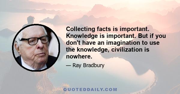 Collecting facts is important. Knowledge is important. But if you don't have an imagination to use the knowledge, civilization is nowhere.