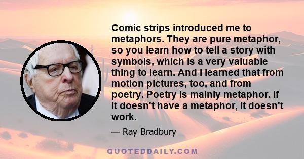 Comic strips introduced me to metaphors. They are pure metaphor, so you learn how to tell a story with symbols, which is a very valuable thing to learn. And I learned that from motion pictures, too, and from poetry.