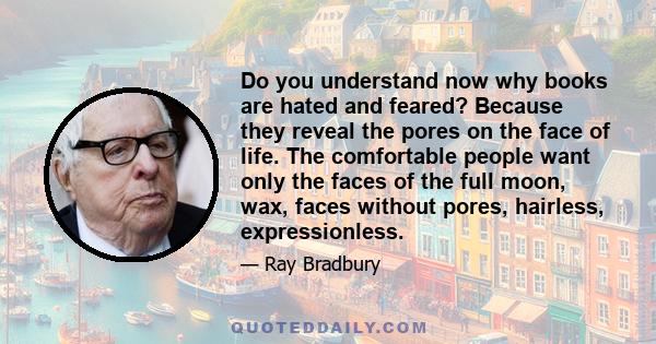 Do you understand now why books are hated and feared? Because they reveal the pores on the face of life. The comfortable people want only the faces of the full moon, wax, faces without pores, hairless, expressionless.