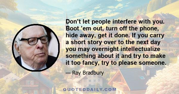 Don’t let people interfere with you. Boot ’em out, turn off the phone, hide away, get it done. If you carry a short story over to the next day you may overnight intellectualize something about it and try to make it too