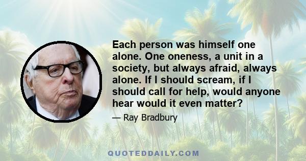 Each person was himself one alone. One oneness, a unit in a society, but always afraid, always alone. If I should scream, if I should call for help, would anyone hear would it even matter?