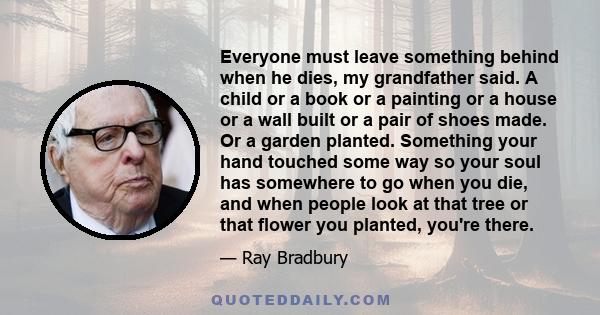 Everyone must leave something behind when he dies, my grandfather said. A child or a book or a painting or a house or a wall built or a pair of shoes made. Or a garden planted. Something your hand touched some way so