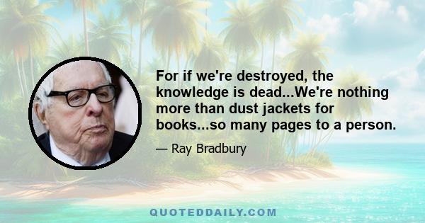 For if we're destroyed, the knowledge is dead...We're nothing more than dust jackets for books...so many pages to a person.