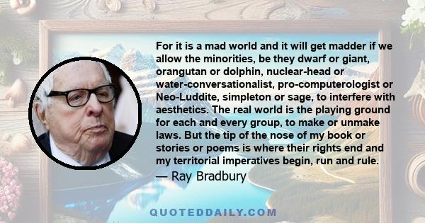 For it is a mad world and it will get madder if we allow the minorities, be they dwarf or giant, orangutan or dolphin, nuclear-head or water-conversationalist, pro-computerologist or Neo-Luddite, simpleton or sage, to