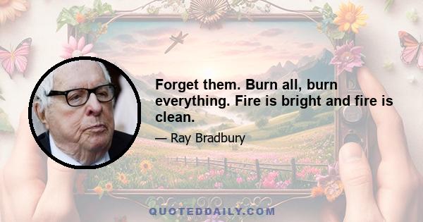 Forget them. Burn all, burn everything. Fire is bright and fire is clean.