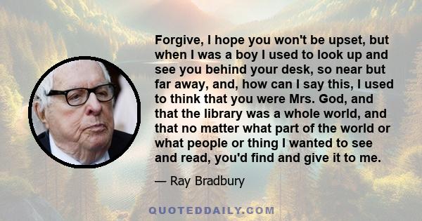 Forgive, I hope you won't be upset, but when I was a boy I used to look up and see you behind your desk, so near but far away, and, how can I say this, I used to think that you were Mrs. God, and that the library was a