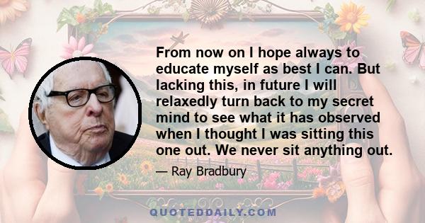 From now on I hope always to educate myself as best I can. But lacking this, in future I will relaxedly turn back to my secret mind to see what it has observed when I thought I was sitting this one out. We never sit