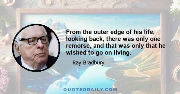 From the outer edge of his life, looking back, there was only one remorse, and that was only that he wished to go on living.