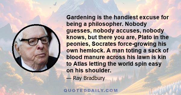 Gardening is the handiest excuse for being a philosopher. Nobody guesses, nobody accuses, nobody knows, but there you are, Plato in the peonies, Socrates force-growing his own hemlock. A man toting a sack of blood