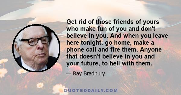 Get rid of those friends of yours who make fun of you and don't believe in you. And when you leave here tonight, go home, make a phone call and fire them. Anyone that doesn't believe in you and your future, to hell with 