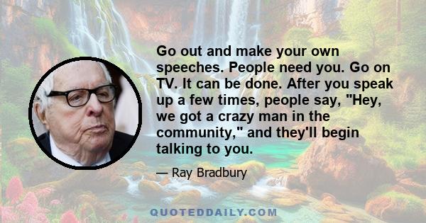 Go out and make your own speeches. People need you. Go on TV. It can be done. After you speak up a few times, people say, Hey, we got a crazy man in the community, and they'll begin talking to you.