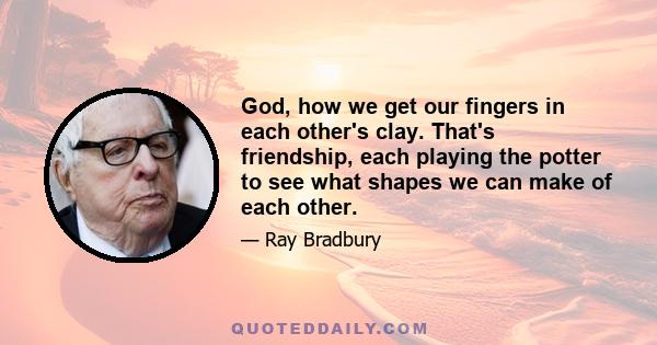 God, how we get our fingers in each other's clay. That's friendship, each playing the potter to see what shapes we can make of each other.