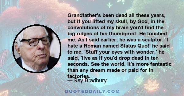 Grandfather's been dead all these years, but if you lifted my skull, by God, in the convolutions of my brain you'd find the big ridges of his thumbprint. He touched me. As I said earlier, he was a sculptor. 'I hate a