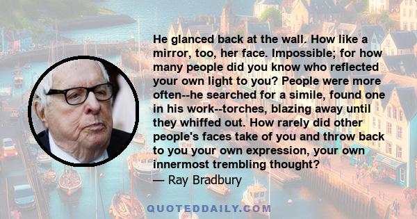 He glanced back at the wall. How like a mirror, too, her face. Impossible; for how many people did you know who reflected your own light to you? People were more often--he searched for a simile, found one in his