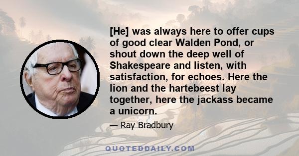 [He] was always here to offer cups of good clear Walden Pond, or shout down the deep well of Shakespeare and listen, with satisfaction, for echoes. Here the lion and the hartebeest lay together, here the jackass became