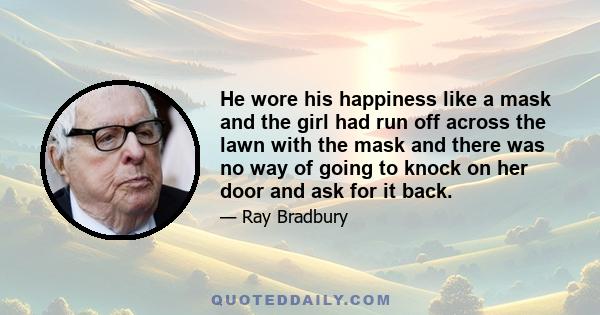 He wore his happiness like a mask and the girl had run off across the lawn with the mask and there was no way of going to knock on her door and ask for it back.