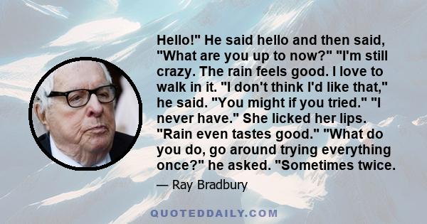 Hello! He said hello and then said, What are you up to now? I'm still crazy. The rain feels good. I love to walk in it. I don't think I'd like that, he said. You might if you tried. I never have. She licked her lips.