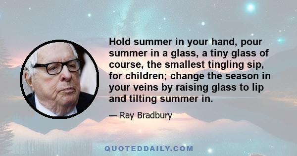 Hold summer in your hand, pour summer in a glass, a tiny glass of course, the smallest tingling sip, for children; change the season in your veins by raising glass to lip and tilting summer in.