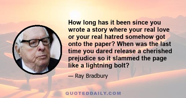 How long has it been since you wrote a story where your real love or your real hatred somehow got onto the paper? When was the last time you dared release a cherished prejudice so it slammed the page like a lightning