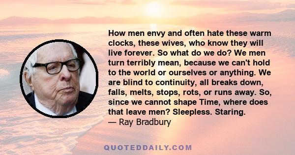 How men envy and often hate these warm clocks, these wives, who know they will live forever. So what do we do? We men turn terribly mean, because we can't hold to the world or ourselves or anything. We are blind to