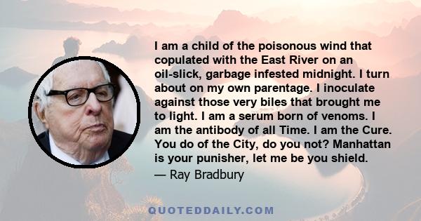 I am a child of the poisonous wind that copulated with the East River on an oil-slick, garbage infested midnight. I turn about on my own parentage. I inoculate against those very biles that brought me to light. I am a